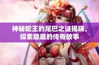 神秘蛇王的尾巴之谜揭晓，探索隐藏的传奇故事