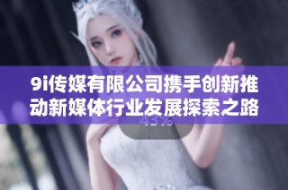 9i传媒有限公司携手创新推动新媒体行业发展探索之路