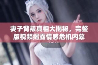 妻子背叛真相大揭秘，完整版视频揭露情感危机内幕