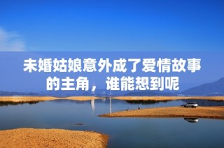 未婚姑娘意外成了爱情故事的主角，谁能想到呢