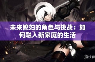 未来媳妇的角色与挑战：如何融入新家庭的生活