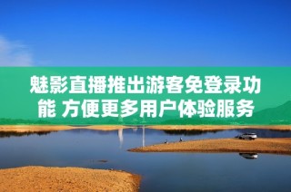 魅影直播推出游客免登录功能 方便更多用户体验服务