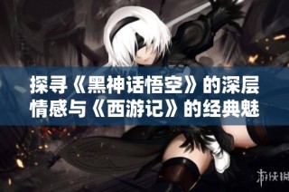 探寻《黑神话悟空》的深层情感与《西游记》的经典魅力