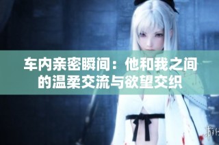 车内亲密瞬间：他和我之间的温柔交流与欲望交织