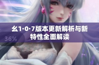 幺1·0·7版本更新解析与新特性全面解读