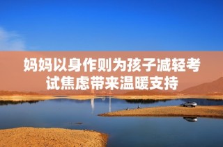 妈妈以身作则为孩子减轻考试焦虑带来温暖支持