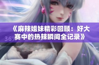 《麻辣姐妹精彩回顾：好大赛中的热辣瞬间全记录》