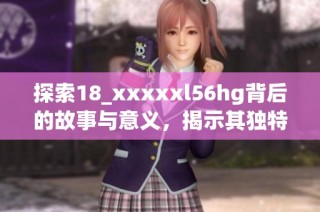 探索18_xxxxxl56hg背后的故事与意义，揭示其独特魅力
