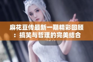 麻花豆传最新一期精彩回顾：搞笑与哲理的完美结合