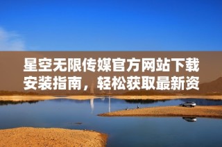 星空无限传媒官方网站下载安装指南，轻松获取最新资源