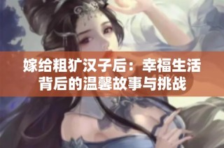 嫁给粗犷汉子后：幸福生活背后的温馨故事与挑战