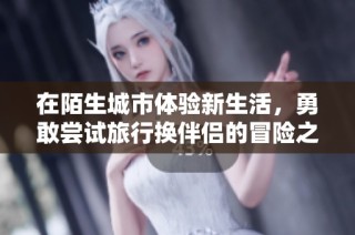 在陌生城市体验新生活，勇敢尝试旅行换伴侣的冒险之旅