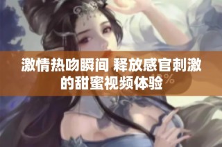 激情热吻瞬间 释放感官刺激的甜蜜视频体验