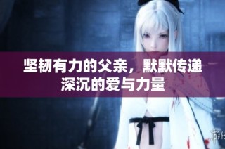 坚韧有力的父亲，默默传递深沉的爱与力量