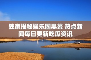 独家揭秘娱乐圈黑幕 热点新闻每日更新吃瓜资讯