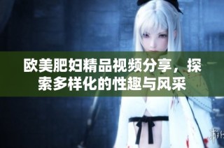欧美肥妇精品视频分享，探索多样化的性趣与风采