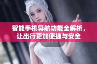 智能手机导航功能全解析，让出行更加便捷与安全
