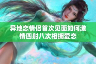 异地恋情侣首次见面如何激情四射八次相拥爱恋