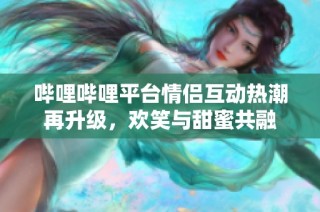 哔哩哔哩平台情侣互动热潮再升级，欢笑与甜蜜共融