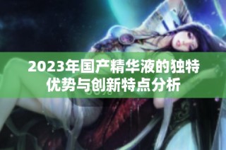 2023年国产精华液的独特优势与创新特点分析