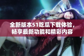 全新版本51吃瓜下载体验，畅享最新功能和精彩内容