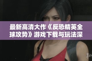 最新高清大作《反恐精英全球攻势》游戏下载与玩法深度解析