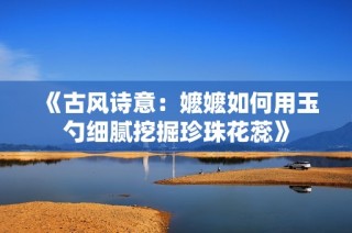 《古风诗意：嬷嬷如何用玉勺细腻挖掘珍珠花蕊》