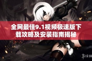 全网最佳9.1视频极速版下载攻略及安装指南揭秘