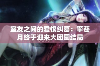 室友之间的爱恨纠葛：擎苍月终于迎来大团圆结局