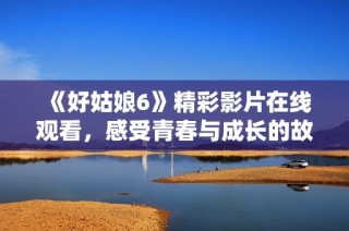 《好姑娘6》精彩影片在线观看，感受青春与成长的故事