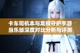 卡车司机本与龙痕守护手游当乐版深度对比分析与评测