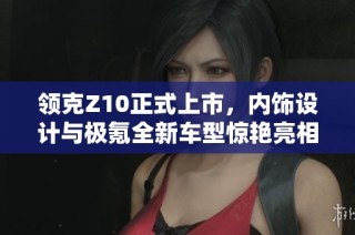 领克Z10正式上市，内饰设计与极氪全新车型惊艳亮相