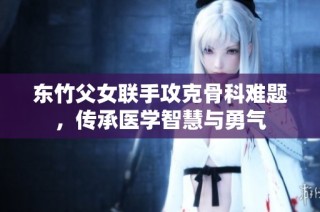 东竹父女联手攻克骨科难题，传承医学智慧与勇气