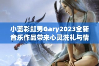 小蓝彩虹男Gary2023全新音乐作品带来心灵洗礼与情感共鸣