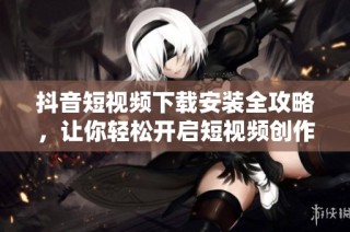 抖音短视频下载安装全攻略，让你轻松开启短视频创作之旅