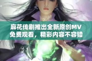 麻花传剧推出全新原创MV免费观看，精彩内容不容错过