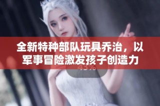 全新特种部队玩具乔治，以军事冒险激发孩子创造力