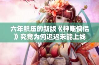六年积压的新版《神雕侠侣》究竟为何迟迟未能上线