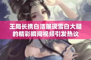 王局长携白洁展现雪白大腿的精彩瞬间视频引发热议