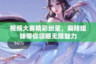 视频大赛精彩纷呈，麻辣姐妹带你领略无限魅力
