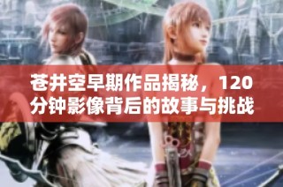 苍井空早期作品揭秘，120分钟影像背后的故事与挑战