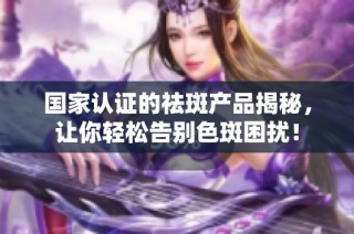 国家认证的祛斑产品揭秘，让你轻松告别色斑困扰！