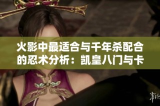 火影中最适合与千年杀配合的忍术分析：凯皇八门与卡卡西对比突出