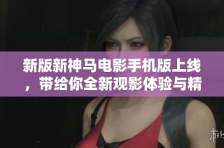 新版新神马电影手机版上线，带给你全新观影体验与精彩内容