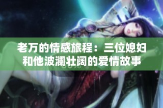 老万的情感旅程：三位媳妇和他波澜壮阔的爱情故事