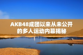 AKB48成团以来从未公开的多人运动内幕揭秘