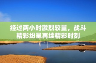 经过两小时激烈较量，战斗精彩纷呈再续精彩时刻