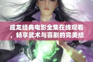 成龙经典电影全集在线观看，畅享武术与喜剧的完美结合