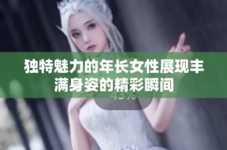 独特魅力的年长女性展现丰满身姿的精彩瞬间