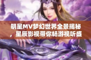 明星MV梦幻世界全景揭秘，星辰影视带你畅游视听盛宴
